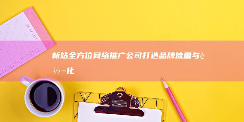 新站全方位网络推广公司：打造品牌、流量与转化的高效引擎